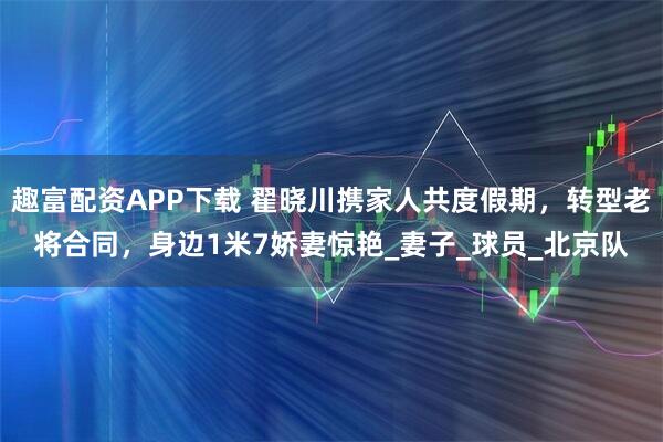 趣富配资APP下载 翟晓川携家人共度假期,转型老将合同,身边1米7娇妻惊艳_妻子_球员_北京队
