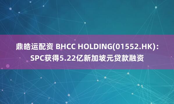 鼎皓运配资 BHCC HOLDING(01552.HK)：SPC获得5.22亿新加坡元贷款融资