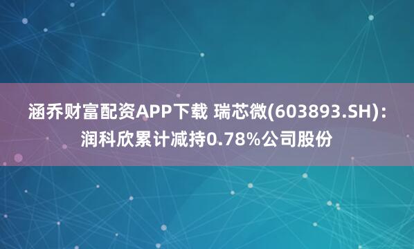 涵乔财富配资APP下载 瑞芯微(603893.SH)：润科欣累计减持0.78%公司股份