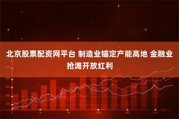北京股票配资网平台 制造业锚定产能高地 金融业抢滩开放红利