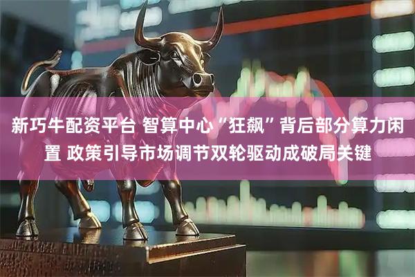 新巧牛配资平台 智算中心“狂飙”背后部分算力闲置 政策引导市场调节双轮驱动成破局关键