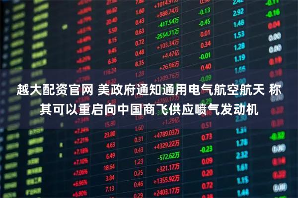 越大配资官网 美政府通知通用电气航空航天 称其可以重启向中国商飞供应喷气发动机