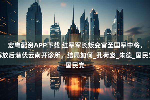 宏粤配资APP下载 红军军长叛变官至国军中将，解放后潜伏云南开诊所，结局如何_孔荷宠_朱德_国民党