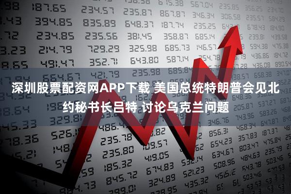 深圳股票配资网APP下载 美国总统特朗普会见北约秘书长吕特 讨论乌克兰问题