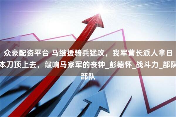 众豪配资平台 马继援骑兵猛攻，我军营长派人拿日本刀顶上去，敲响马家军的丧钟_彭德怀_战斗力_部队