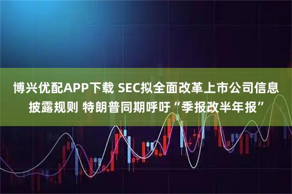 博兴优配APP下载 SEC拟全面改革上市公司信息披露规则 特朗普同期呼吁“季报改半年报”