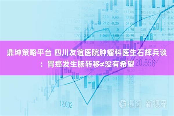 鼎坤策略平台 四川友谊医院肿瘤科医生石辉兵谈：胃癌发生肠转移≠没有希望