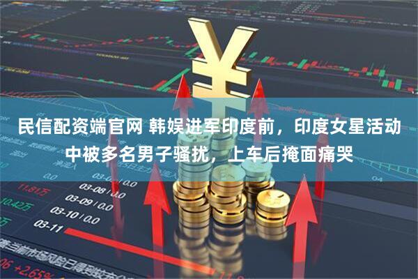 民信配资端官网 韩娱进军印度前，印度女星活动中被多名男子骚扰，上车后掩面痛哭