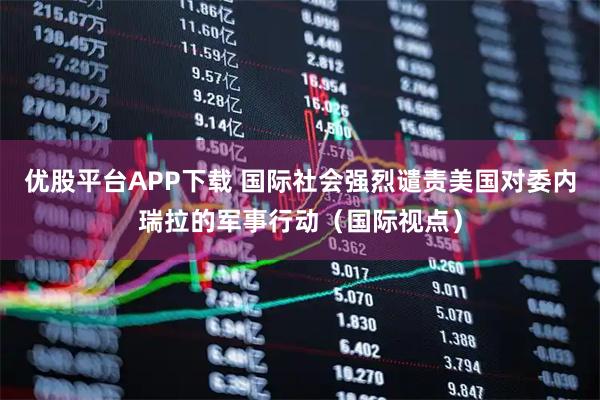 优股平台APP下载 国际社会强烈谴责美国对委内瑞拉的军事行动（国际视点）
