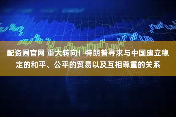 配资圈官网 重大转向！特朗普寻求与中国建立稳定的和平、公平的贸易以及互相尊重的关系
