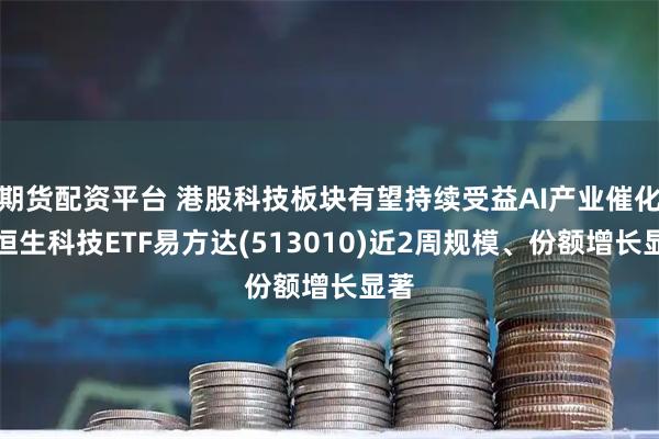 期货配资平台 港股科技板块有望持续受益AI产业催化，恒生科技ETF易方达(513010)近2周规模、份额增长显著