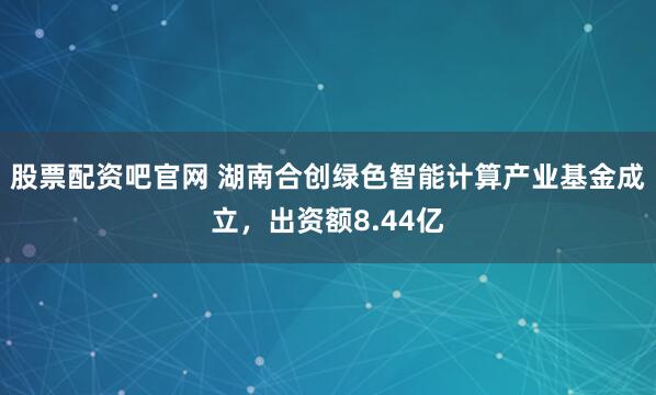 股票配资吧官网 湖南合创绿色智能计算产业基金成立，出资额8.44亿