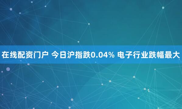 在线配资门户 今日沪指跌0.04% 电子行业跌幅最大