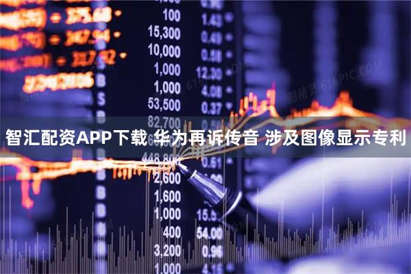 智汇配资APP下载 华为再诉传音 涉及图像显示专利