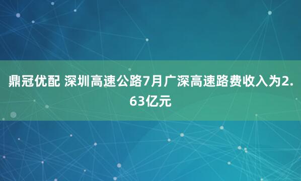 鼎冠优配 深圳高速公路7月广深高速路费收入为2.63亿元