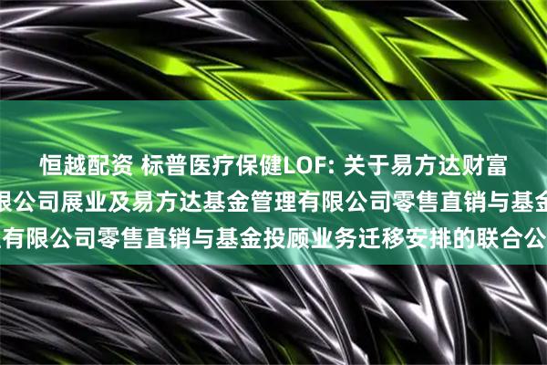 恒越配资 标普医疗保健LOF: 关于易方达财富管理基金销售（广州）有限公司展业及易方达基金管理有限公司零售直销与基金投顾业务迁移安排的联合公告