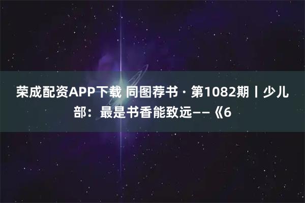 荣成配资APP下载 同图荐书 · 第1082期丨少儿部：最是书香能致远——《6