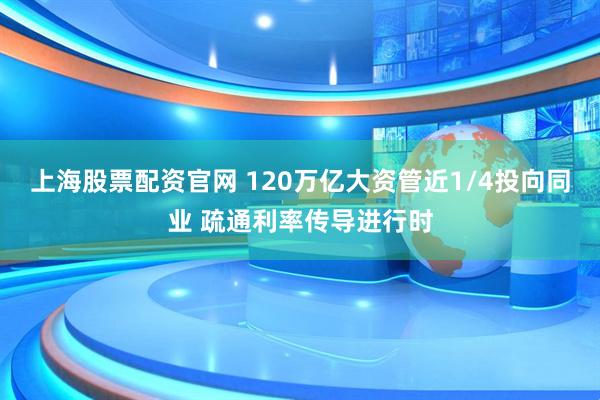 上海股票配资官网 120万亿大资管近1/4投向同业 疏通利率传导进行时