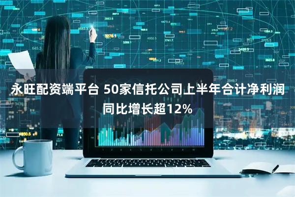 永旺配资端平台 50家信托公司上半年合计净利润同比增长超12%